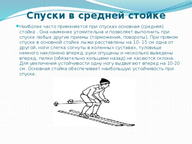 Спуски в средней стойке Наиболее часто применяется при спусках основная (средняя) стойка . Она наименее утомительна и позволяет выполнить при спуске любые другие приемы (торможения, повороты). При прямом спуске в основной стойке лыжи расставлены на 10- 15 см одна от другой, ноги слегка согнуты в коленных суставах, туловище немного наклонено вперед, руки опущены и несколько выведены вперед, палки (обязательно кольцами назад) не касаются склона. Для увеличения устойчивости одну ногу выдвигают вперед на 10-20 см. Основная стойка обеспечивает наибольшую устойчивость при спуске. 