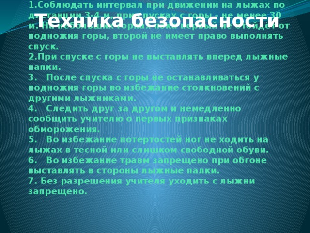 Техника безопасности 1.Соблюдать интервал при движении на лыжах по дистанции 3-4 м, при спусках с горы - не менее 30 м. На небольших горках пока первый не отойдёт от подножия горы, второй не имеет право выполнять спуск.  2.При спуске с горы не выставлять вперед лыжные папки.  3. После спуска с горы не останавливаться у подножия горы во избежание столкновений с другими лыжниками.  4. Следить друг за другом и немедленно сообщить учителю о первых признаках обморожения.  5. Во избежание потертостей ног не ходить на лыжах в тесной или слишком свободной обуви.  6. Во избежание травм запрещено при обгоне выставлять в стороны лыжные палки.  7. Без разрешения учителя уходить с лыжни запрещено. 