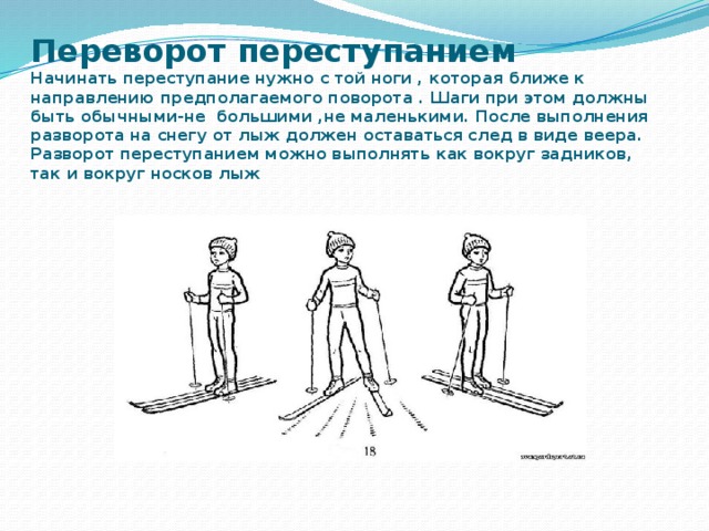 Переворот переступанием  Начинать переступание нужно с той ноги , которая ближе к направлению предполагаемого поворота . Шаги при этом должны быть обычными-не большими ,не маленькими. После выполнения разворота на снегу от лыж должен оставаться след в виде веера. Разворот переступанием можно выполнять как вокруг задников, так и вокруг носков лыж 
