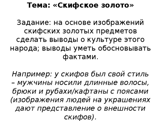Тема: «Скифское золото»   Задание: на основе изображений скифских золотых предметов сделать выводы о культуре этого народа; выводы уметь обосновывать фактами.   Например: у скифов был свой стиль – мужчины носили длинные волосы, брюки и рубахи/кафтаны с поясами (изображения людей на украшениях дают представление о внешности скифов).