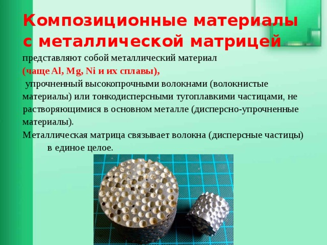     Композиционные материалы с металлической матрицей  представляют собой металлический материал  (чаще Al, Mg, Ni и их сплавы),  упрочненный высокопрочными волокнами (волокнистые материалы) или тонкодисперсными тугоплавкими частицами, не растворяющимися в основном металле (дисперсно-упрочненные материалы).  Металлическая матрица связывает волокна (дисперсные частицы) в единое целое.           