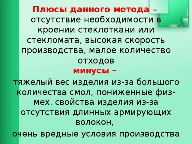 Плюсы данного метода –  отсутствие необходимости в кроении стеклоткани или стекломата, высокая скорость производства, малое количество отходов минусы – тяжелый вес изделия из-за большого количества смол, пониженные физ-мех. свойства изделия из-за отсутствия длинных армирующих волокон, очень вредные условия производства 