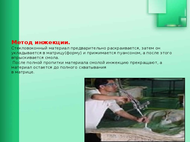       Метод инжекции.  Стекловоконный материал предварительно раскраивается, затем он укладывается в матрицу(форму) и прижимается пуансоном, а после этого впрыскивается смола.  После полной пропитки материала смолой инжекцию прекращают, а материал остается до полного схватывания  в матрице.         