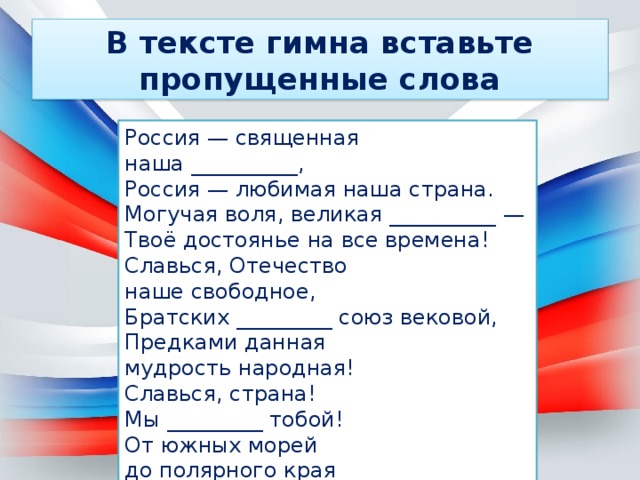 В тексте гимна вставьте пропущенные слова Россия — священная наша __________,  Россия — любимая наша страна.  Могучая воля, великая __________ —  Твоё достоянье на все времена! Славься, Отечество наше свободное,  Братских _________ союз вековой,  Предками данная мудрость народная!  Славься, страна! Мы _________ тобой! От южных морей до полярного края  Раскинулись наши леса и _______.  Одна ты на свете! Одна ты такая —  Хранимая Богом родная земля! 