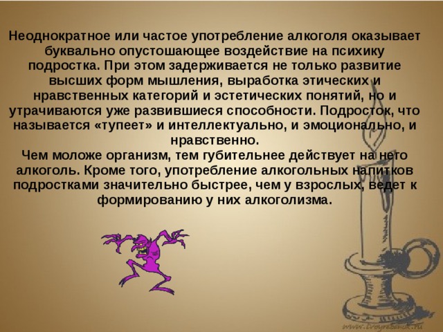 Неоднократное или частое употребление алкоголя оказывает буквально опустошающее воздействие на психику подростка. При этом задерживается не только развитие высших форм мышления, выработка этических и нравственных категорий и эстетических понятий, но и утрачиваются уже развившиеся способности. Подросток, что называется «тупеет» и интеллектуально, и эмоционально, и нравственно. Чем моложе организм, тем губительнее действует на него алкоголь. Кроме того, употребление алкогольных напитков подростками значительно быстрее, чем у взрослых, ведет к формированию у них алкоголизма. 