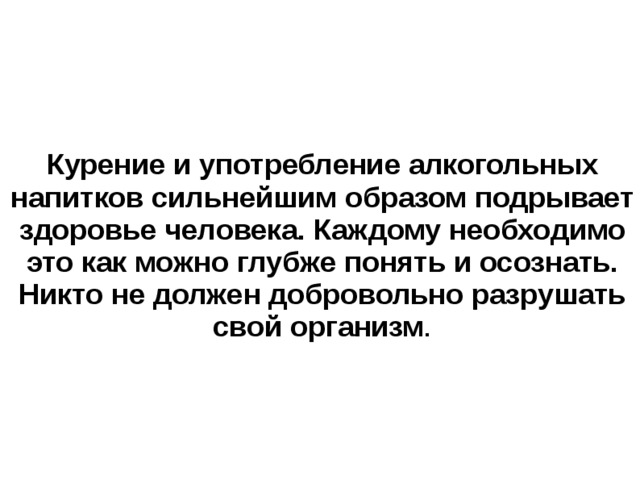 Курение и употребление алкогольных напитков сильнейшим образом подрывает здоровье человека. Каждому необходимо это как можно глубже понять и осознать. Никто не должен добровольно разрушать свой организм . 