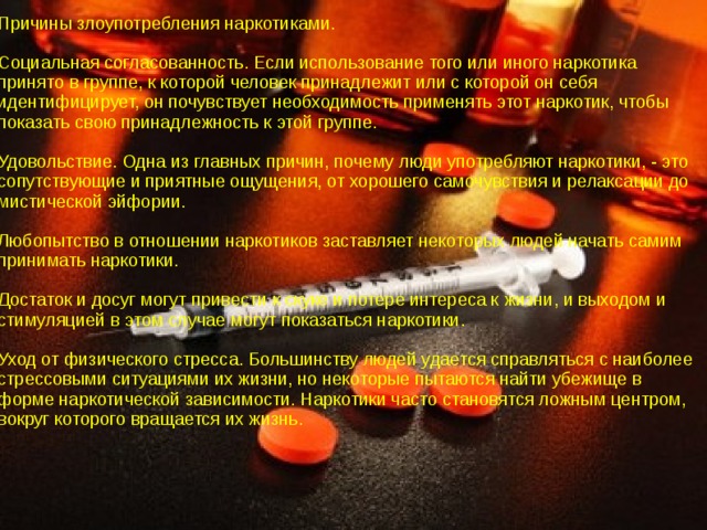 Причины злоупотребления наркотиками. Социальная согласованность. Если использование того или иного наркотика принято в группе, к которой человек принадлежит или с которой он себя идентифицирует, он почувствует необходимость применять этот наркотик, чтобы показать свою принадлежность к этой группе. Удовольствие. Одна из главных причин, почему люди употребляют наркотики, - это сопутствующие и приятные ощущения, от хорошего самочувствия и релаксации до мистической эйфории. Любопытство в отношении наркотиков заставляет некоторых людей начать самим принимать наркотики. Достаток и досуг могут привести к скуке и потере интереса к жизни, и выходом и стимуляцией в этом случае могут показаться наркотики. Уход от физического стресса. Большинству людей удается справляться с наиболее стрессовыми ситуациями их жизни, но некоторые пытаются найти убежище в форме наркотической зависимости. Наркотики часто становятся ложным центром, вокруг которого вращается их жизнь. 