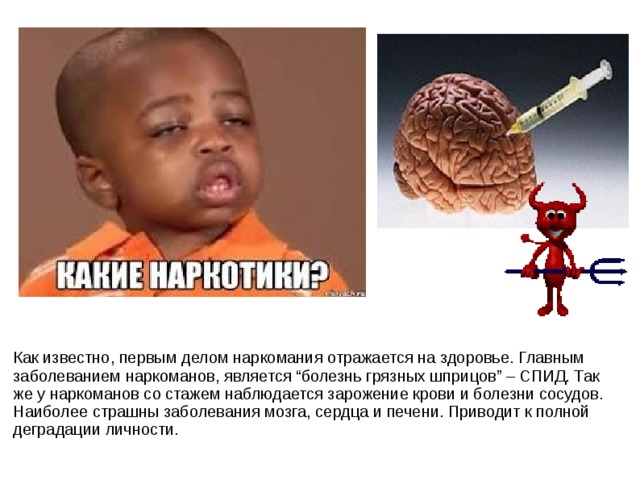 Как известно, первым делом наркомания отражается на здоровье. Главным заболеванием наркоманов, является “болезнь грязных шприцов” – СПИД. Так же у наркоманов со стажем наблюдается зарожение крови и болезни сосудов. Наиболее страшны заболевания мозга, сердца и печени. Приводит к полной деградации личности. 
