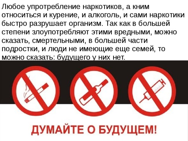 Любое упротребление наркотиков, а кним относиться и курение, и алкоголь, и сами наркотики быстро разрушает организм. Так как в большей степени злоупотребляют этими вредными, можно сказать, смертельными, в большей части подростки, и люди не имеющие еще семей, то можно сказать: будущего у них нет. 