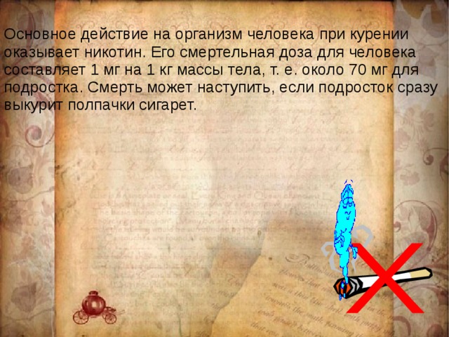 Основное действие на организм человека при курении оказывает никотин. Его смертельная доза для человека составляет 1 мг на 1 кг массы тела, т. е. около 70 мг для подростка. Смерть может наступить, если подросток сразу выкурит полпачки сигарет. 