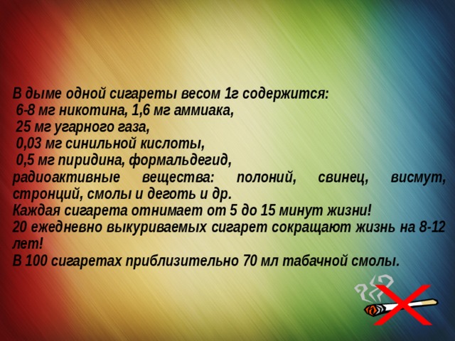 В дыме одной сигареты весом 1г содержится:  6-8 мг никотина, 1,6 мг аммиака,  25 мг угарного газа,  0,03 мг синильной кислоты,  0,5 мг пиридина, формальдегид, радиоактивные вещества: полоний, свинец, висмут, стронций, смолы и деготь и др. Каждая сигарета отнимает от 5 до 15 минут жизни! 20 ежедневно выкуриваемых сигарет сокращают жизнь на 8-12 лет! В 100 сигаретах приблизительно 70 мл табачной смолы. 
