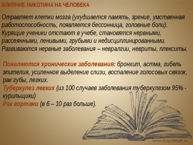 ВЛИЯНИЕ НИКОТИНА НА ЧЕЛОВЕКА Отравляет клетки мозга (ухудшается память, зрение, умственная работоспособность, появляется бессонница, головные боли). Курящие ученики отстают в учебе, становятся нервными, рассеянными, ленивыми, грубыми и недисциплинированными. Развиваются нервные заболевания – невралгии, невриты, плекситы. Появляются хронические заболевания: бронхит, астма, гибель эпителия, усиленное выделение слизи, воспаление голосовых связок, рак губы, легких. Туберкулез легких (из 100 случаев заболевания туберкулезом 95% - курильщики) Рак гортани (в 6 – 10 раз больше). 