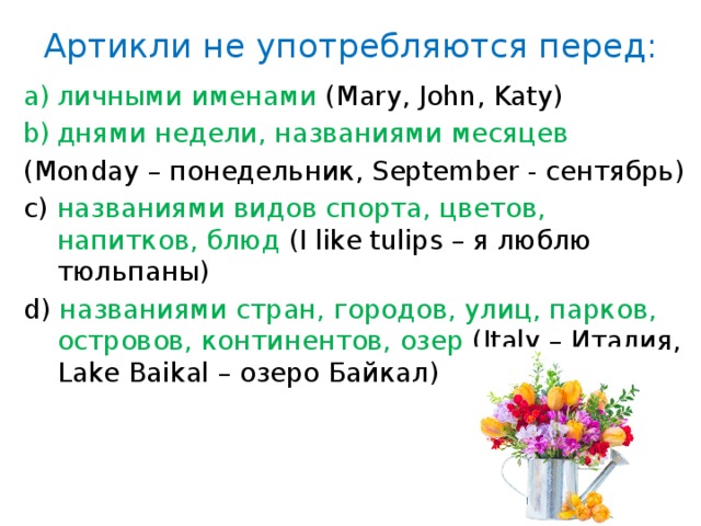 Артикли не употребляются перед: личными именами (Mary, John, Katy) днями недели, названиями месяцев (Monday – понедельник, September - сентябрь) с) названиями видов спорта, цветов, напитков, блюд (I like tulips – я люблю тюльпаны) d) названиями стран, городов, улиц, парков, островов, континентов, озер (Italy – Италия, Lake Baikal – озеро Байкал) 