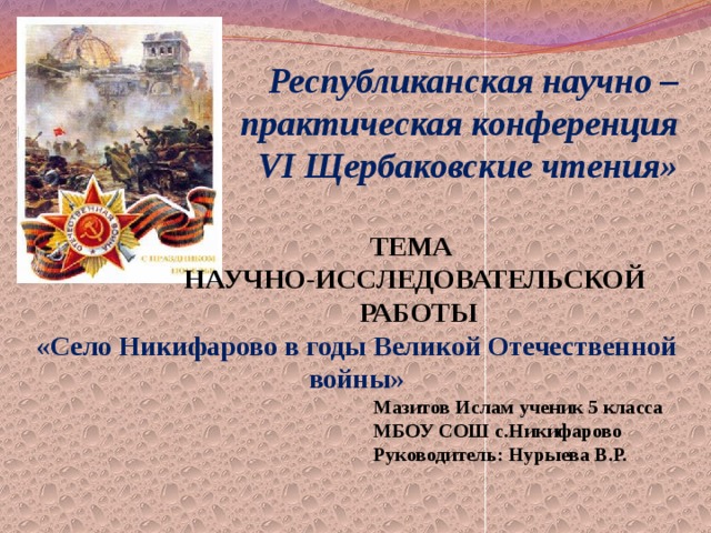  Республиканская научно – практическая конференция  VI Щербаковские чтения»   ТЕМА  НАУЧНО-ИССЛЕДОВАТЕЛЬСКОЙ  РАБОТЫ «Село Никифарово в годы Великой Отечественной войны»  Мазитов Ислам ученик 5 класса  МБОУ СОШ с.Никифарово  Руководитель: Нурыева В.Р.        