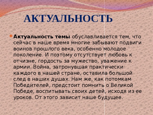  АКТУАЛЬНОСТЬ Актуальность темы  обуславливается тем, что сейчас в наше время многие забывают подвиги воинов прошлого века, особенно молодое поколение. И поэтому отсутствует любовь к отчизне, гордость за мужество, уважение к армии. Война, затронувшая практически каждого в нашей стране, оставила большой след в наших душах. Нам же, как потомкам Победителей, предстоит помнить о Великой Победе, воспитывать своих детей, исходя из ее уроков. От этого зависит наше будущее.  