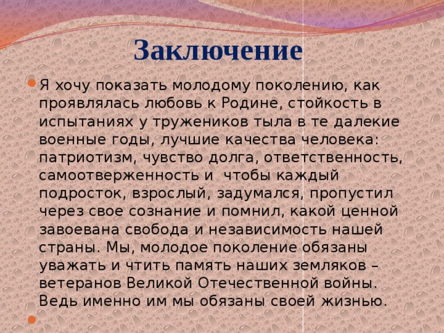 Заключение Я хочу показать молодому поколению, как проявлялась любовь к Родине, стойкость в испытаниях у тружеников тыла в те далекие военные годы, лучшие качества человека: патриотизм, чувство долга, ответственность, самоотверженность и чтобы каждый подросток, взрослый, задумался, пропустил через свое сознание и помнил, какой ценной завоевана свобода и независимость нашей страны. Мы, молодое поколение обязаны уважать и чтить память наших земляков – ветеранов Великой Отечественной войны. Ведь именно им мы обязаны своей жизнью.   