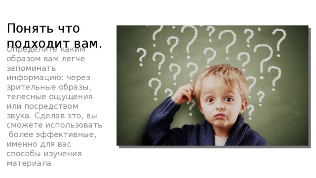 Понять что подходит вам. Определите каким образом вам легче запоминать информацию: через зрительные образы, телесные ощущения или посредством звука. Сделав это, вы сможете использовать более эффективные, именно для вас способы изучения материала. 
