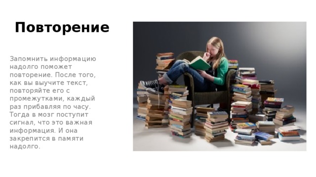 Повторение Запомнить информацию надолго поможет повторение. После того, как вы выучите текст, повторяйте его с промежутками, каждый раз прибавляя по часу. Тогда в мозг поступит сигнал, что это важная информация. И она закрепится в памяти надолго. 