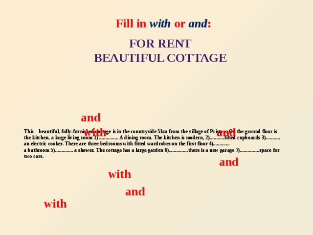 Fill in with or and : FOR RENT  BEAUTIFUL COTTAGE and  This beautiful, fully-furnished cottage is in the countryside 5km from the village of Priston. On the ground floor is the kitchen, a large living room 1) ............... A dining room. The kitchen is modern, 2)...........fitted cupboards 3)...........  an electric cooker. There are three bedrooms with fitted wardrobes on the first floor 4).............  a bathroom 5).............. a shower. The cottage has a large garden 6)...............there is a new garage 7)...............space for two cars.   with  and and with and with
