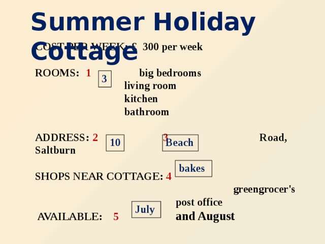 Summer Holiday Cottage COST PER WEEK:  £ 300 per week   ROOMS:  1   big bedrooms  living room  kitchen  bathroom   ADDRESS:  2  3  Road, Saltburn   SHOPS NEAR COTTAGE: 4   greengrocer's  post office  AVAILABLE: 5  and August   3 10 Beach bakes July