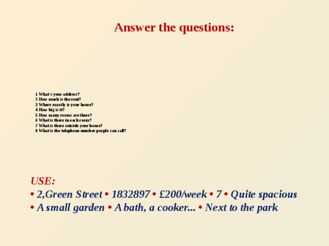 Answer the questions:  1 What's your address?  2 How much is the rent?  3 Where exactly is your house?  4 How big is it?  5 How many rooms are there?  6 What is there in each room?  7 What is there outside your house?  8 What is the telephone number people can call?   USE: • 2,Green Street  • 1832897 • £200/week • 7 • Quite spacious  • A small garden •  A bath, a cooker... • Next to the park       .