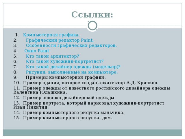 Ссылки:   1.    Компьютерная графика. 2.       Графический редактор Paint. 3.       Особенности графических редакторов. 4.      Окно Paint . 5.       Кто такой архитектор? 6.       Кто такой художник-портретист?  7.       Кто такой дизайнер одежды (модельер)? 8.       Рисунки, выполненные на компьютере. 9.      Примеры компьютерной графики. 10.  Пример здания, которое создал архитектор А.Д. Крячков. 11.  Пример одежды от известного российского дизайнера одежды Валентина Юдашкина. 12.  Пример эскизов дизайнерской одежды. 13.  Пример портрета, который нарисовал художник-портретист Иван Никитин. 14.  Пример компьютерного рисунка мальчика. 15.  Пример компьютерного рисунка- дом.