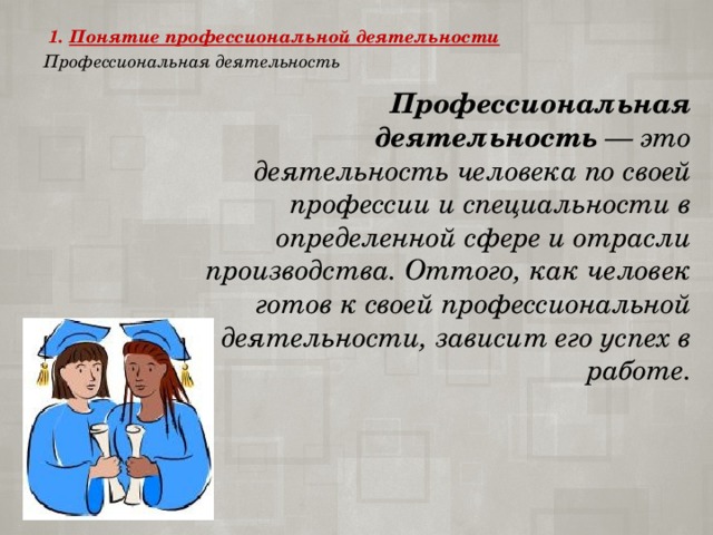  1.   Понятие профессиональной деятельности  Профессиональная деятельность   Профессиональная деятельность  — это деятельность человека по своей профессии и специальности в определенной сфере и отрасли производства. Оттого, как человек готов к своей профессиональной деятельности, зависит его успех в работе. 