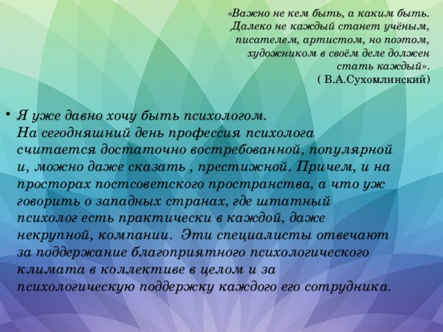  « Важно не кем быть, а каким быть.  Далеко не каждый станет учёным,  писателем, артистом, но поэтом,  художником в своём деле должен стать каждый ».  ( В.А.Сухомлинский) Я уже давно хочу быть психологом.  На сегодняшний день профессия психолога считается достаточно востребованной, популярной и, можно даже сказать , престижной. Причем, и на просторах постсоветского пространства, а что уж говорить о западных странах, где штатный психолог есть практически в каждой, даже некрупной, компании. Эти специалисты отвечают за поддержание благоприятного психологического климата в коллективе в целом и за психологическую поддержку каждого его сотрудника. 