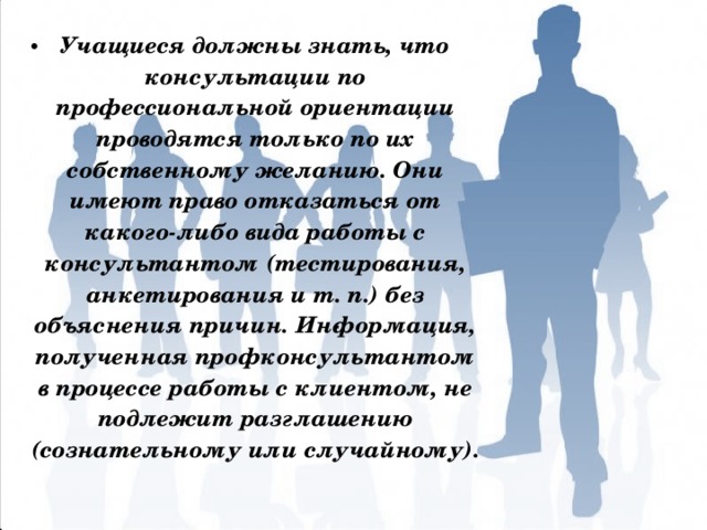 Учащиеся должны знать, что консультации по профессиональной ориентации проводятся только по их собственному желанию. Они имеют право отказаться от какого-либо вида ра­боты с консультантом (тестирования, анкетирования и т. п.) без объяснения причин. Ин­формация, полученная профконсультантом в процессе работы с клиентом, не подлежит разглашению (сознательному или случайному). 