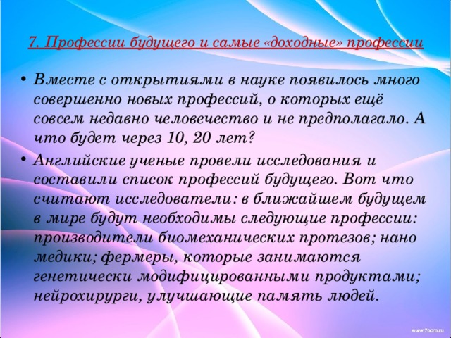 7. Профессии будущего и самые «доходные» профессии   Вместе с открытиями в науке появилось много совершенно новых профессий, о которых ещё совсем недавно человечество и не предполагало. А что будет через 10, 20 лет? Английские ученые провели исследования и составили список профессий будущего. Вот что считают исследователи: в ближайшем будущем в мире будут необходимы следующие профессии: производители биомеханических протезов; нано медики; фермеры, которые занимаются генетически модифицированными продуктами; нейрохирурги, улучшающие память людей. 