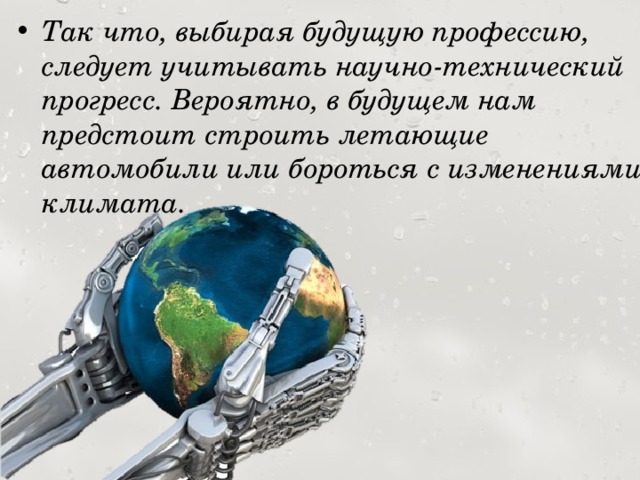 Так что, выбирая будущую профессию, следует учитывать научно-технический прогресс. Вероятно, в будущем нам предстоит строить летающие автомобили или бороться с изменениями климата. 