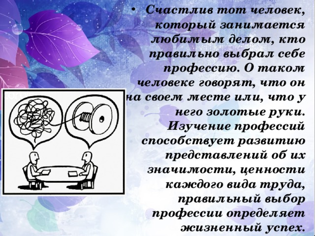 Счастлив тот человек, который занимается любимым делом, кто правильно выбрал себе профессию. О таком человеке говорят, что он на своем месте или, что у него золотые руки. Изучение профессий способствует развитию представлений об их значимости, ценности каждого вида труда, правильный выбор профессии определяет жизненный успех. 