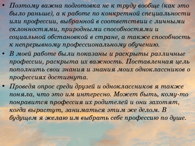 Поэтому важна подготовка не к труду вообще (как это было раньше), а к работе по конкретной специальности или профессии, выбранной в соответствии с личными склонностями, природными способностями и социальной обстановкой в стране, а также способность к непрерывному профессиональному обучению. В моей работе были показаны и раскрыты различные профессии, раскрыта их важность. Поставленная цель пополнить свои знания и знания моих одноклассников о профессиях достигнута. Проведя опрос среди друзей и одноклассников я также поняла, что это им интересно. Может быть, кому-то понравится профессия их родителей и они захотят, когда вырастут, заниматься этим же делом. В будущем я желаю им выбрать себе профессию по душе. 