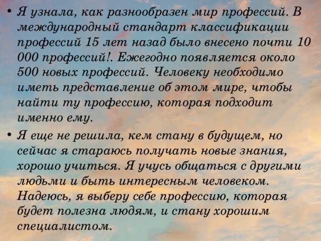 Я узнала, как разнообразен мир профессий. В международный стандарт классификации профессий 15 лет назад было внесено почти 10 000 профессий!. Ежегодно появляется около 500 новых профессий. Человеку необходимо иметь представление об этом мире, чтобы найти ту профессию, которая подходит именно ему. Я еще не решила, кем стану в будущем, но сейчас я стараюсь получать новые знания, хорошо учиться. Я учусь общаться с другими людьми и быть интересным человеком. Надеюсь, я выберу себе профессию, которая будет полезна людям, и стану хорошим специалистом. 