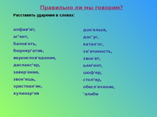 Правильно ли мы говорим? Расставить ударение в словах: алфав’ит, аг’ент, балов′ать, бюрокр‛атия, вероиспов ' едание, диспанс’ер, завер′ение, звон‛ишь, христиан ' ин, кулинар’ия дон′ельзя, дос‛уг, катал ' ог, зн’ачимость, звон′ят, цем‛ент, шоф ' ер, стол’яр, обесп′ечение, ‛ алиби 
