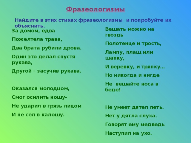 Фразеологизмы Найдите в этих стихах фразеологизмы и попробуйте их объяснить. Вешать можно на гвоздь Полотенце и трость, Лампу, плащ или шапку, И веревку, и тряпку… Но никогда и нигде Не вешайте носа в беде! Не умеет дятел петь. Нет у дятла слуха. Говорят ему медведь Наступил на ухо. За домом, едва Пожелтела трава, Два брата рубили дрова. Один это делал спустя рукава, Другой – засучив рукава. Оказался молодцом, Смог осилить ношу- Не ударил в грязь лицом И не сел в калошу. 