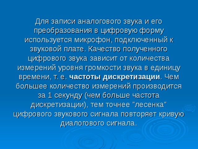 Для записи аналогового звука и его преобразования в цифровую форму используется микрофон, подключенный к звуковой плате. Качество полученного цифрового звука зависит от количества измерений уровня громкости звука в единицу времени, т. е. частоты дискретизации . Чем большее количество измерений производится за 1 секунду (чем больше частота дискретизации), тем точнее 