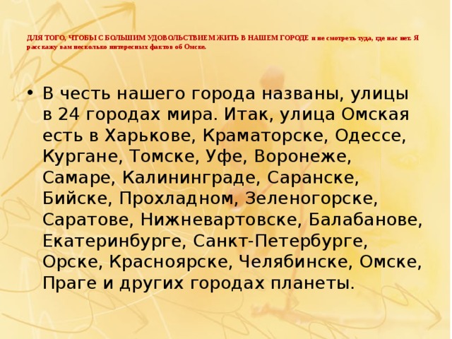 ДЛЯ ТОГО, ЧТОБЫ С БОЛЬШИМ УДОВОЛЬСТВИЕМ ЖИТЬ В НАШЕМ ГОРОДЕ и не смотреть туда, где нас нет. Я расскажу вам несколько интересных фактов об Омске.   В честь нашего города названы, улицы в 24 городах мира. Итак, улица Омская есть в Харькове, Краматорске, Одессе, Кургане, Томске, Уфе, Воронеже, Самаре, Калининграде, Саранске, Бийске, Прохладном, Зеленогорске, Саратове, Нижневартовске, Балабанове, Екатеринбурге, Санкт-Петербурге, Орске, Красноярске, Челябинске, Омске, Праге и других городах планеты. 