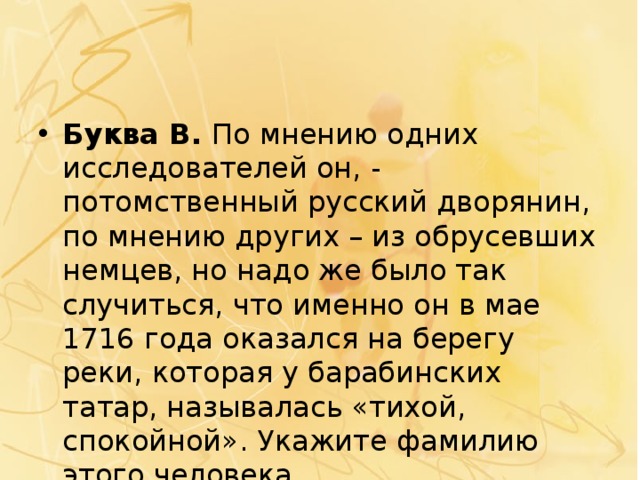 Буква В.  По мнению одних исследователей он, - потомственный русский дворянин, по мнению других – из обрусевших немцев, но надо же было так случиться, что именно он в мае 1716 года оказался на берегу реки, которая у барабинских татар, называлась «тихой, спокойной». Укажите фамилию этого человека. 