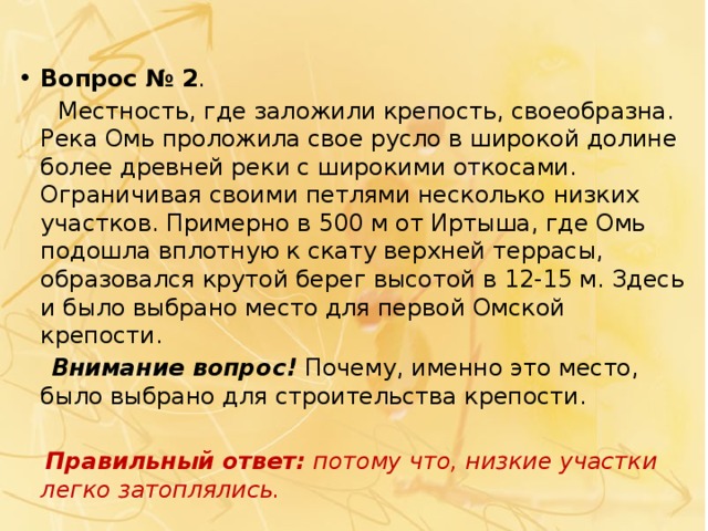Вопрос № 2 .  Местность, где заложили крепость, своеобразна. Река Омь проложила свое русло в широкой долине более древней реки с широкими откосами. Ограничивая своими петлями несколько низких участков. Примерно в 500 м от Иртыша, где Омь подошла вплотную к скату верхней террасы, образовался крутой берег высотой в 12-15 м. Здесь и было выбрано место для первой Омской крепости.  Внимание вопрос! Почему, именно это место, было выбрано для строительства крепости.  Правильный ответ:  потому что, низкие участки легко затоплялись. 