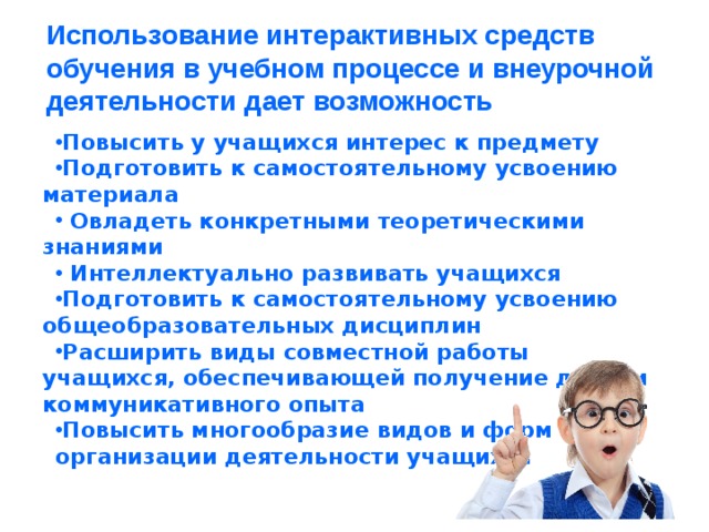 Использование интерактивных средств обучения в учебном процессе и внеурочной деятельности дает возможность   Повысить у учащихся интерес к предмету Подготовить к самостоятельному усвоению материала  Овладеть конкретными теоретическими знаниями  Интеллектуально развивать учащихся Подготовить к самостоятельному усвоению общеобразовательных дисциплин Расширить виды совместной работы учащихся, обеспечивающей получение детьми коммуникативного опыта Повысить многообразие видов и форм организации деятельности учащихся
