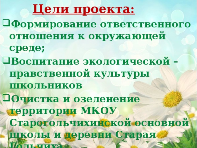  Цели проекта: Формирование ответственного отношения к окружающей среде; Воспитание экологической – нравственной культуры школьников Очистка и озеленение территории МКОУ Старогольчихинской основной школы и деревни Старая Гольчиха.    