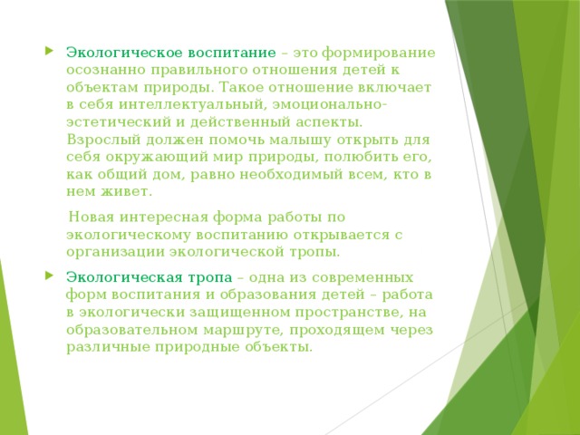 Экологическое воспитание – это формирование осознанно правильного отношения детей к объектам природы. Такое отношение включает в себя интеллектуальный, эмоционально-эстетический и действенный аспекты. Взрослый должен помочь малышу открыть для себя окружающий мир природы, полюбить его, как общий дом, равно необходимый всем, кто в нем живет.  Новая интересная форма работы по экологическому воспитанию открывается с организации экологической тропы. Экологическая тропа – одна из современных форм воспитания и образования детей – работа в экологически защищенном пространстве, на образовательном маршруте, проходящем через различные природные объекты. 