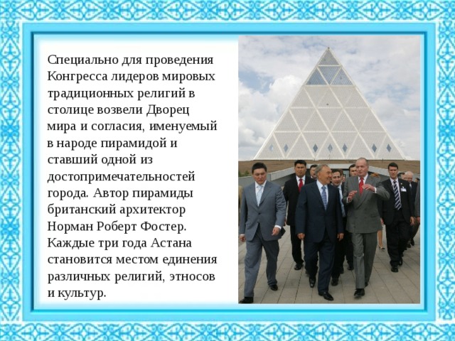 Специально для проведения Конгресса лидеров мировых традиционных религий в столице возвели Дворец мира и согласия, именуемый в народе пирамидой и ставший одной из достопримечательностей города. Автор пирамиды британский архитектор Норман Роберт Фостер. Каждые три года Астана становится местом единения различных религий, этносов и культур. 