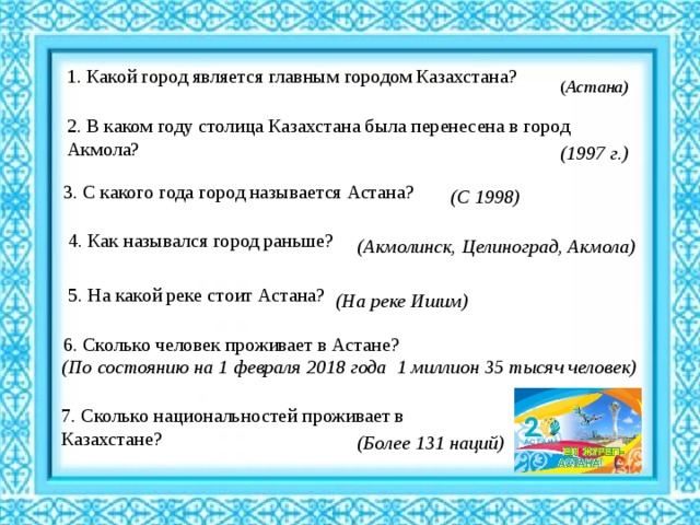 1. Какой город является главным городом Казахстана? ( Астана) 2. В каком году столица Казахстана была перенесена в город Акмола? (1997 г.) 3. С какого года город называется Астана? (С 1998) 4. Как назывался город раньше? (Акмолинск, Целиноград, Акмола)   5. На какой реке стоит Астана? (На реке Ишим)   6. Сколько человек проживает в Астане? (По состоянию на 1 февраля 2018 года 1 миллион 35 тысяч человек)   7. Сколько национальностей проживает в Казахстане? (Более 131 наций)   