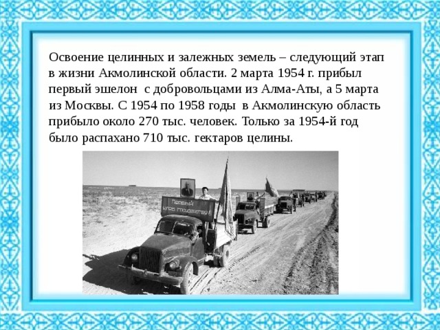 Освоение целинных и залежных земель – следующий этап в жизни Акмолинской области. 2 марта 1954 г. прибыл первый эшелон с добровольцами из Алма-Аты, а 5 марта из Москвы. С 1954 по 1958 годы в Акмолинскую область прибыло около 270 тыс. человек. Только за 1954-й год было распахано 710 тыс. гектаров целины. 