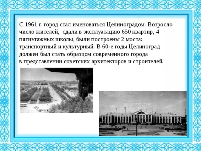 С 1961 г. город стал именоваться Целиноградом. Возросло число жителей, сдали в эксплуатацию 650 квартир, 4 пятиэтажных школы, были построены 2 моста: транспортный и культурный. В 60-е годы Целиноград должен был стать образцом современного города в представлении советских архитекторов и строителей. 