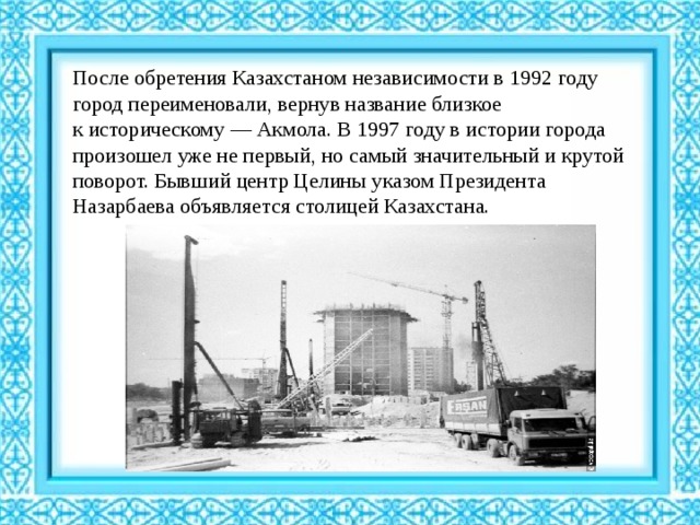 После обретения Казахстаном независимости в 1992 году город переименовали, вернув название близкое к историческому — Акмола. В 1997 году в истории города произошел уже не первый, но самый значительный и крутой поворот. Бывший центр Целины указом Президента Назарбаева объявляется столицей Казахстана.  
