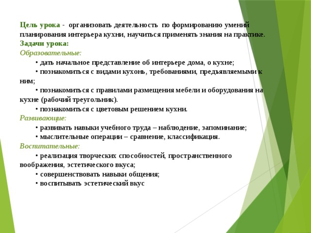 Цель урока - организовать деятельность по формированию умений планирования интерьера кухни, научиться применять знания на практике. Задачи урока: Образовательные:  • дать начальное представление об интерьере дома, о кухне;  • познакомиться с видами кухонь, требованиями, предъявляемыми к ним;  • познакомиться с правилами размещения мебели и оборудования на кухне (рабочий треугольник).  • познакомиться с цветовым решением кухни. Развивающие:  • развивать навыки учебного труда – наблюдение, запоминание;  • мыслительные операции – сравнение, классификация. Воспитательные:  • реализация творческих способностей, пространственного воображения, эстетического вкуса;  • совершенствовать навыки общения;  • воспитывать эстетический вкус 