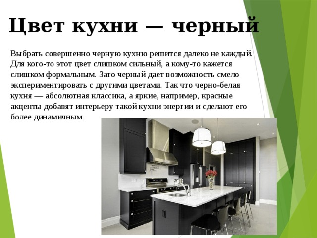 Цвет кухни — черный Выбрать совершенно черную кухню решится далеко не каждый. Для кого-то этот цвет слишком сильный, а кому-то кажется слишком формальным. Зато черный дает возможность смело экспериментировать с другими цветами. Так что черно-белая кухня — абсолютная классика, а яркие, например, красные акценты добавят интерьеру такой кухни энергии и сделают его более динамичным. 